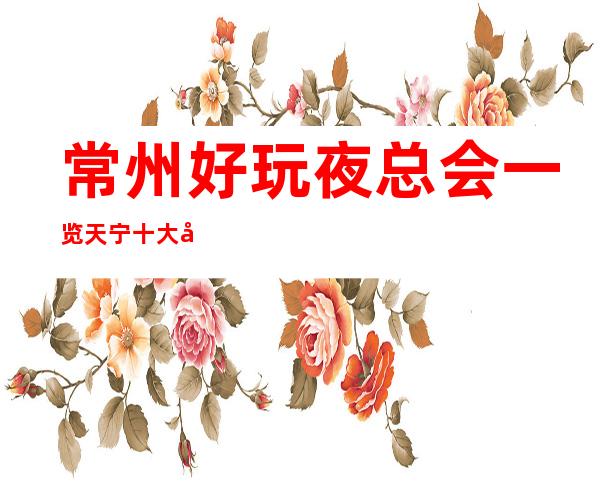 常州好玩夜总会一览.天宁十大夜总会排名消费情况