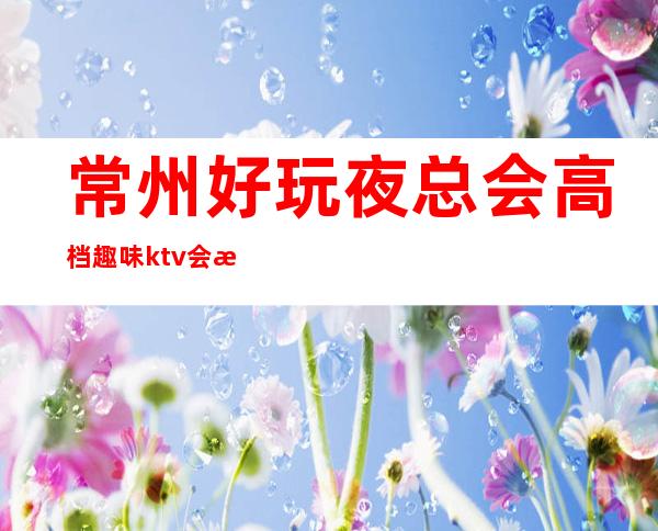 常州好玩夜总会高档趣味ktv会所攻略消费·让人无可挑剔!