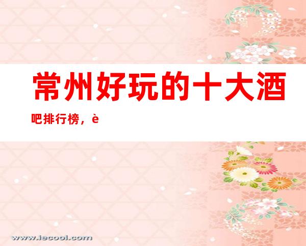 常州好玩的十大酒吧排行榜，这份榜单no.1评价高