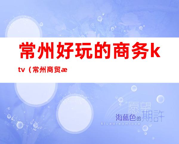 常州好玩的商务ktv(常州商贸旅游)