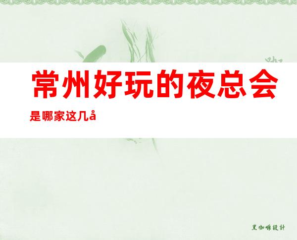 常州好玩的夜总会是哪家.这几家更高KTV不容错过哦