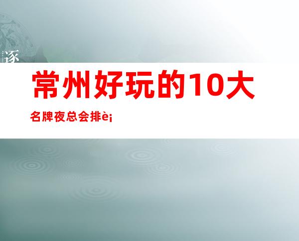 常州好玩的10大名牌夜总会排行榜·最全排名攻略表