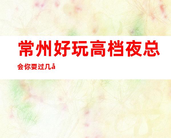 常州好玩高档夜总会你耍过几家，常州五大更高夜总会排名