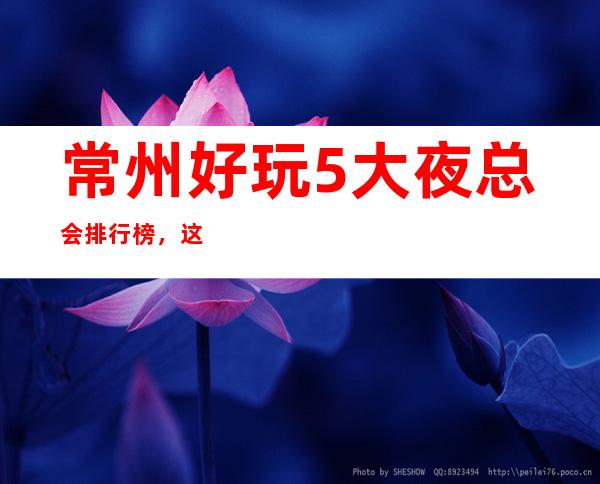 常州好玩5大夜总会排行榜，这几家来常州必玩的夜场