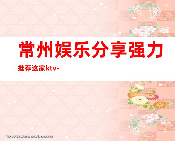 常州娱乐分享.强力推荐这家ktv-常州KTV消费预订-性价比高