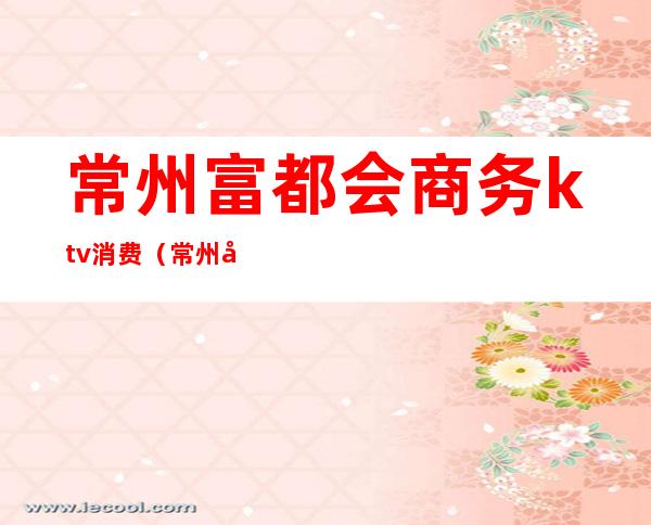 常州富都会商务ktv消费(常州富都会商务ktv怎么样)