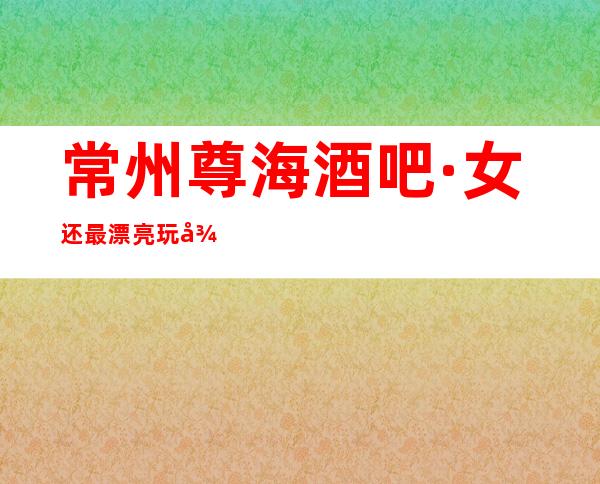 常州尊海酒吧·女还最漂亮玩得开的夜总·会服务程度堪称一绝
