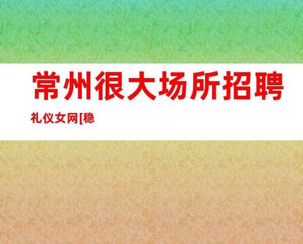 常州很大场所招聘礼仪女网[稳定赚不靠谱勿扰]靠谱