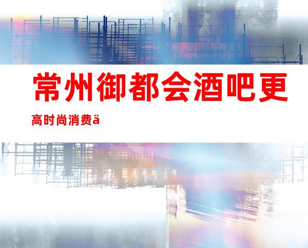 常州御都会酒吧更高时尚消费价格实惠·好像超乎你的想象