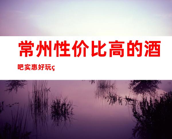 常州性价比高的酒吧/实惠好玩的酒吧排名一览。
