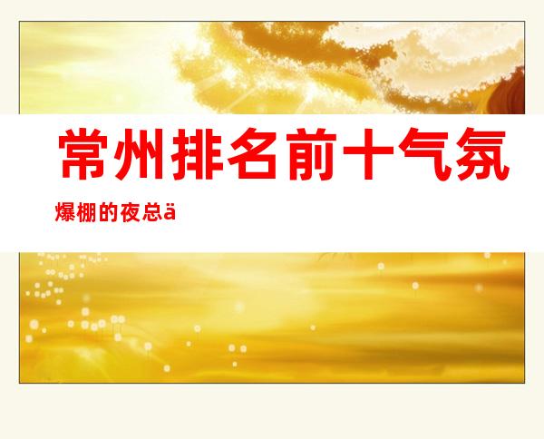 常州排名前十气氛爆棚的夜总会推荐@你想去哪家呢？