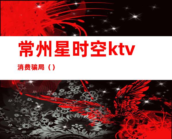常州星时空ktv消费骗局()