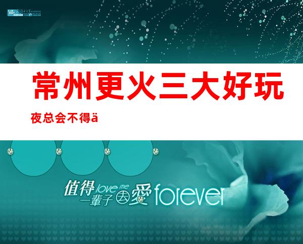 常州更火三大好玩夜总会不得不去，你觉得哪家好