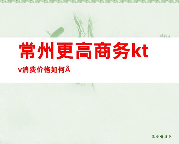 常州更高商务ktv消费价格如何·排名前十的高档KTV预订