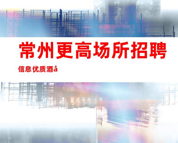 常州更高场所招聘信息优质酒吧场所下班结不拖欠