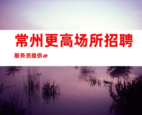 常州更高场所招聘服务员提供机票住宿安全保障