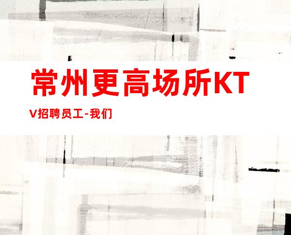 常州更高场所KTV招聘员工-我们尊重你的选择