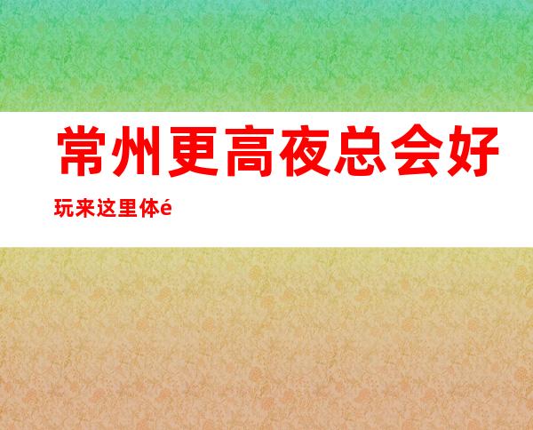 常州更高夜总会好玩 来这里体验灯红酒绿的夜间生活