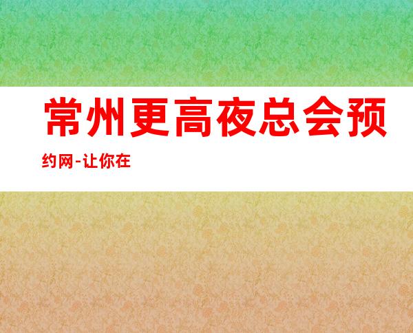 常州更高夜总会预约网-让你在常州的夜晚不孤单