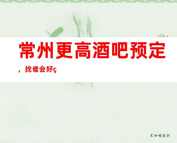 常州更高酒吧预定，找谁会好点年终重点推荐场所