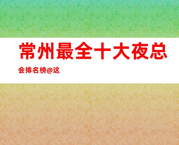 常州最全十大夜总会排名榜@这几家一定能让你大开眼界
