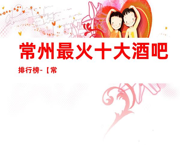 常州最 火十大酒吧排行榜-【常州哪家酒吧好玩】