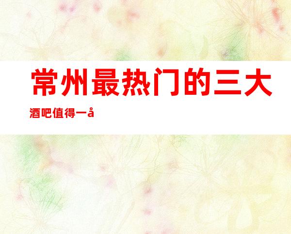 常州最热门的三大酒吧值得一去，哪家酒吧好玩