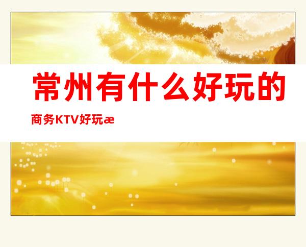 常州有什么好玩的商务KTV好玩 来看看在做决定