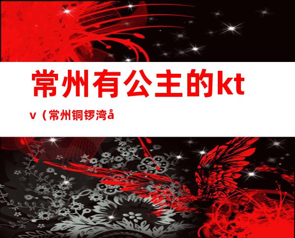 常州有公主的ktv(常州铜锣湾公主价位)