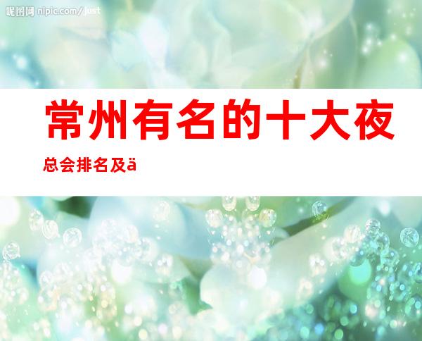 常州有名的十大夜总会排名.及人均消费价格.一文为你揭秘