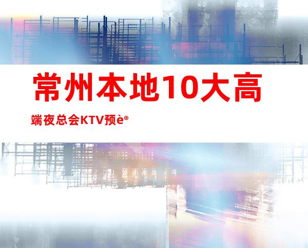 常州本地10大高端夜总会KTV预订有哪些，哪家好玩