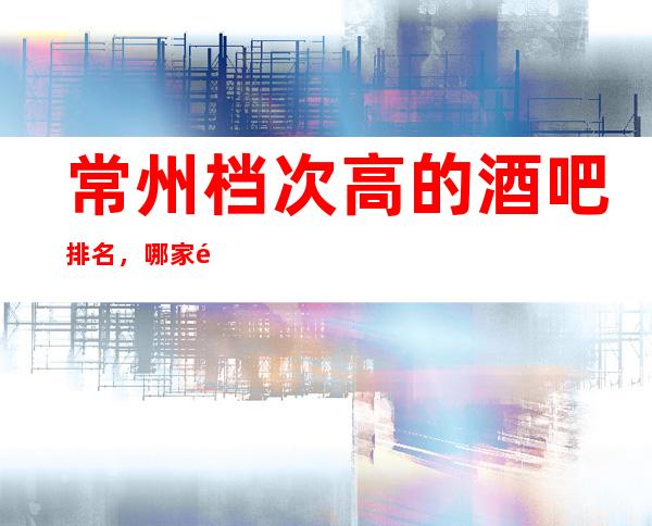 常州档次高的酒吧排名，哪家适合商务接待