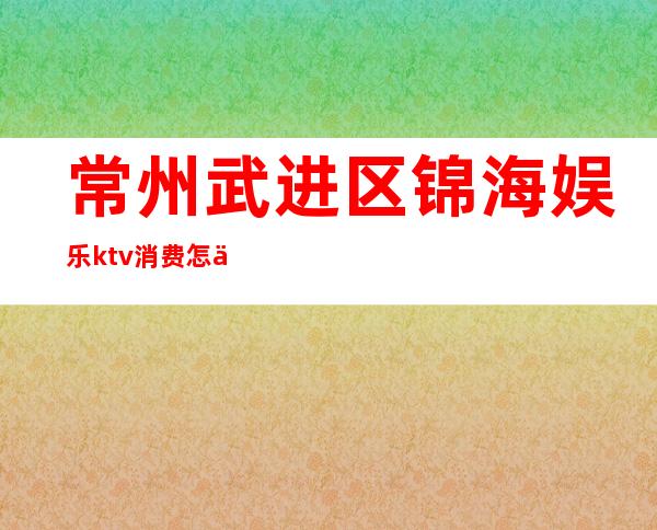 常州武进区锦海娱乐ktv消费怎么样(常州武进区高档KTV招聘)