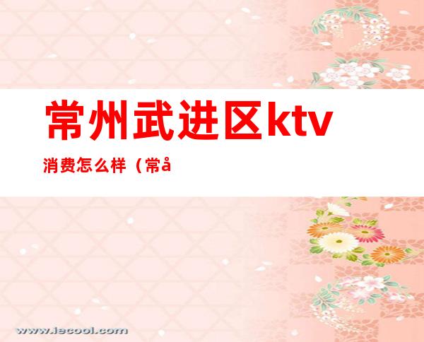 常州武进区ktv消费怎么样(常州哪里ktv便宜又好)