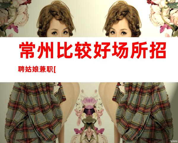 常州比较好场所招聘姑娘兼职[信誉优先实力团队]