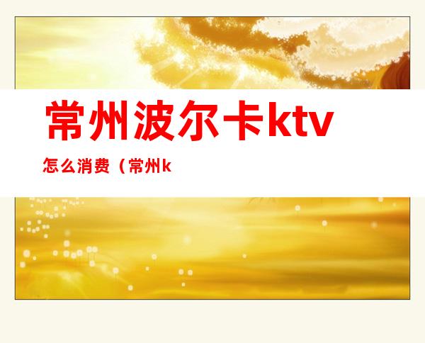 常州波尔卡ktv怎么消费(常州ktv消费一般多少)