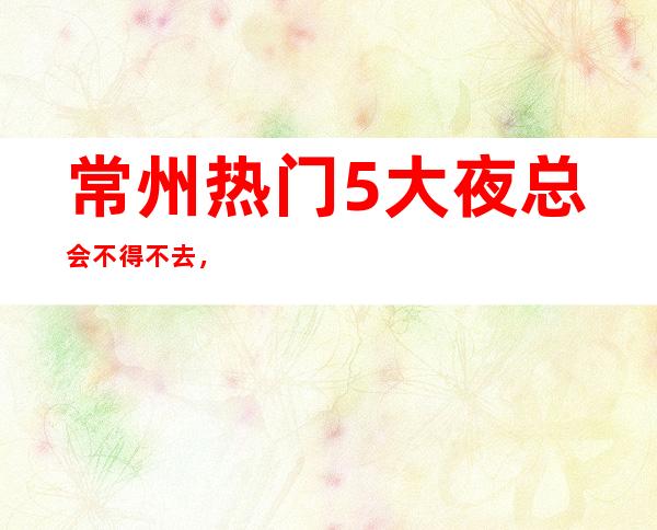 常州热门5大夜总会不得不去，哪家好玩