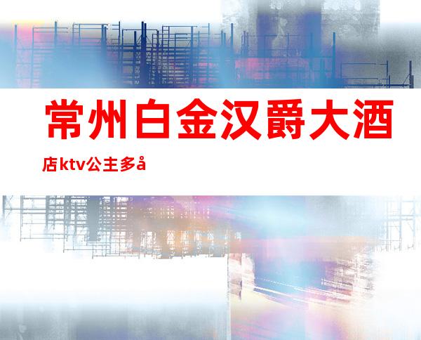 常州白金汉爵大酒店ktv公主多少钱(常州白金汉爵KTV包厢预定)