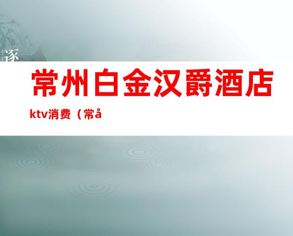 常州白金汉爵酒店ktv消费(常州白金汉爵大酒店有ktv吗)