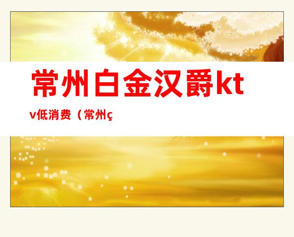 常州白金汉爵ktv低消费（常州白金汉爵ktv预订）