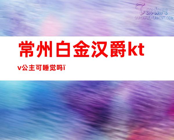 常州白金汉爵ktv公主可睡觉吗(常州白金汉爵大酒店有ktv吗)