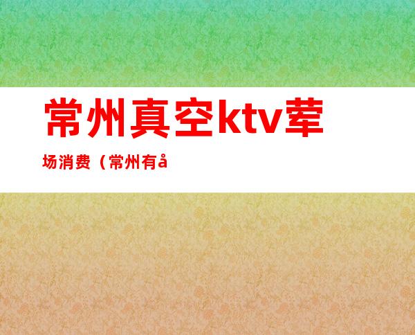 常州真空ktv荤场消费(常州有哪些ktv会所)