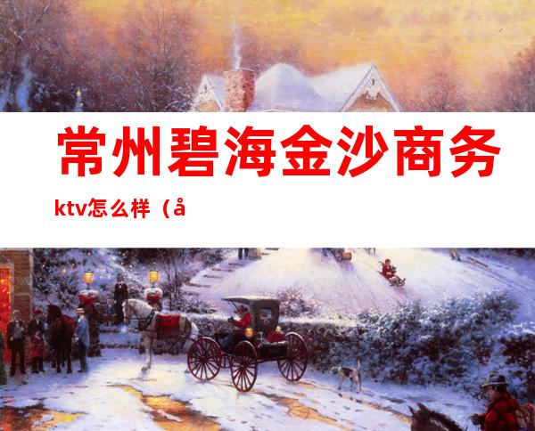 常州碧海金沙商务ktv怎么样(常州商务ktv价格)