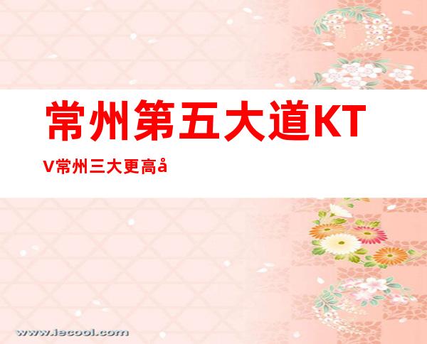 常州第五大道KTV常州三大更高夜总会消费排行推荐。