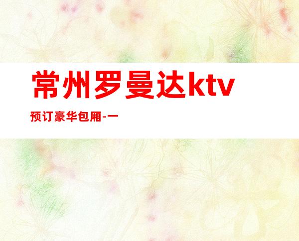 常州罗曼达ktv预订豪华包厢-一个信息搞定一切