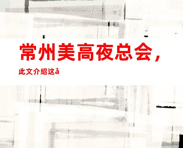 常州美高夜总会，此文介绍这家店详情让你少踩坑