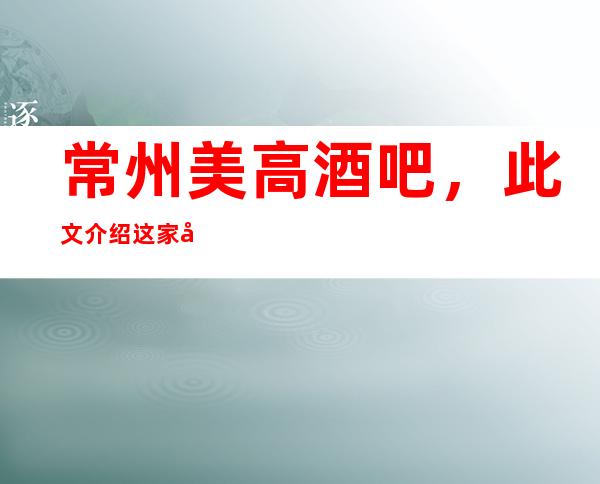 常州美高酒吧，此文介绍这家店详情让你少踩坑