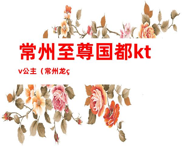 常州至尊国都ktv公主（常州龙爵KTV有没有公主）
