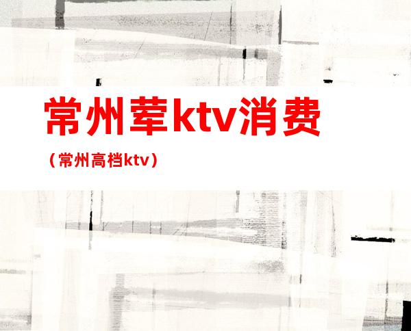 常州荤ktv消费（常州高档ktv）