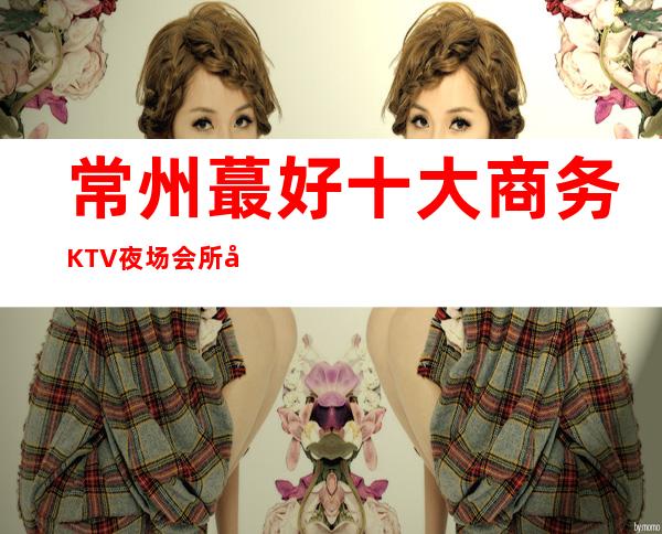 常州蕞好十大商务KTV夜场会所夜总会消费排名推荐